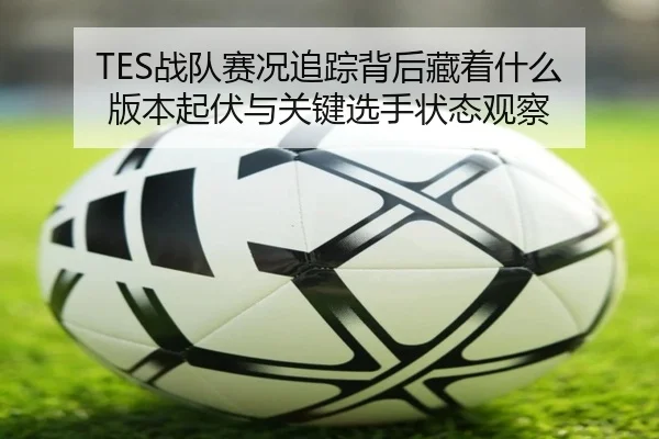 TES战队赛况追踪背后藏着什么 版本起伏与关键选手状态观察