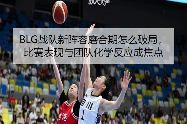 BLG战队新阵容磨合期怎么破局，比赛表现与团队化学反应成焦点